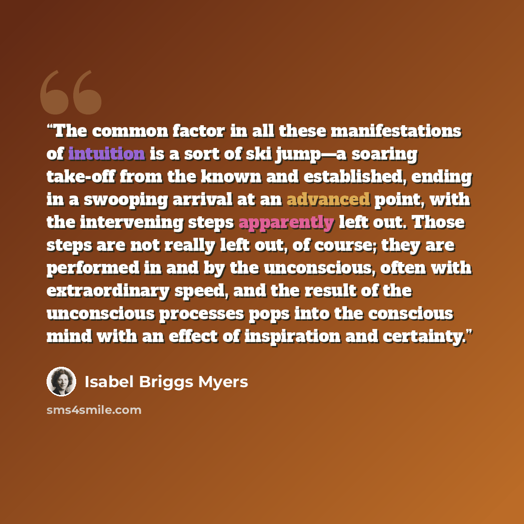 “The common factor in all these manifestations of intuition is a sort of ski jump—a soaring take-off from the known and established, ending in a swooping arrival at an advanced point, with the intervening steps apparently left out. Those steps are not really left out, of course; they are performed…” quote by Isabel Briggs Myers