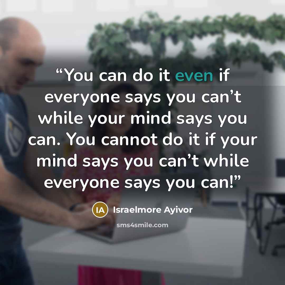 “You can do it even if everyone says you can’t while your mind says you can. You cannot do it if your mind says you can’t while everyone says you can!” quote by Israelmore Ayivor