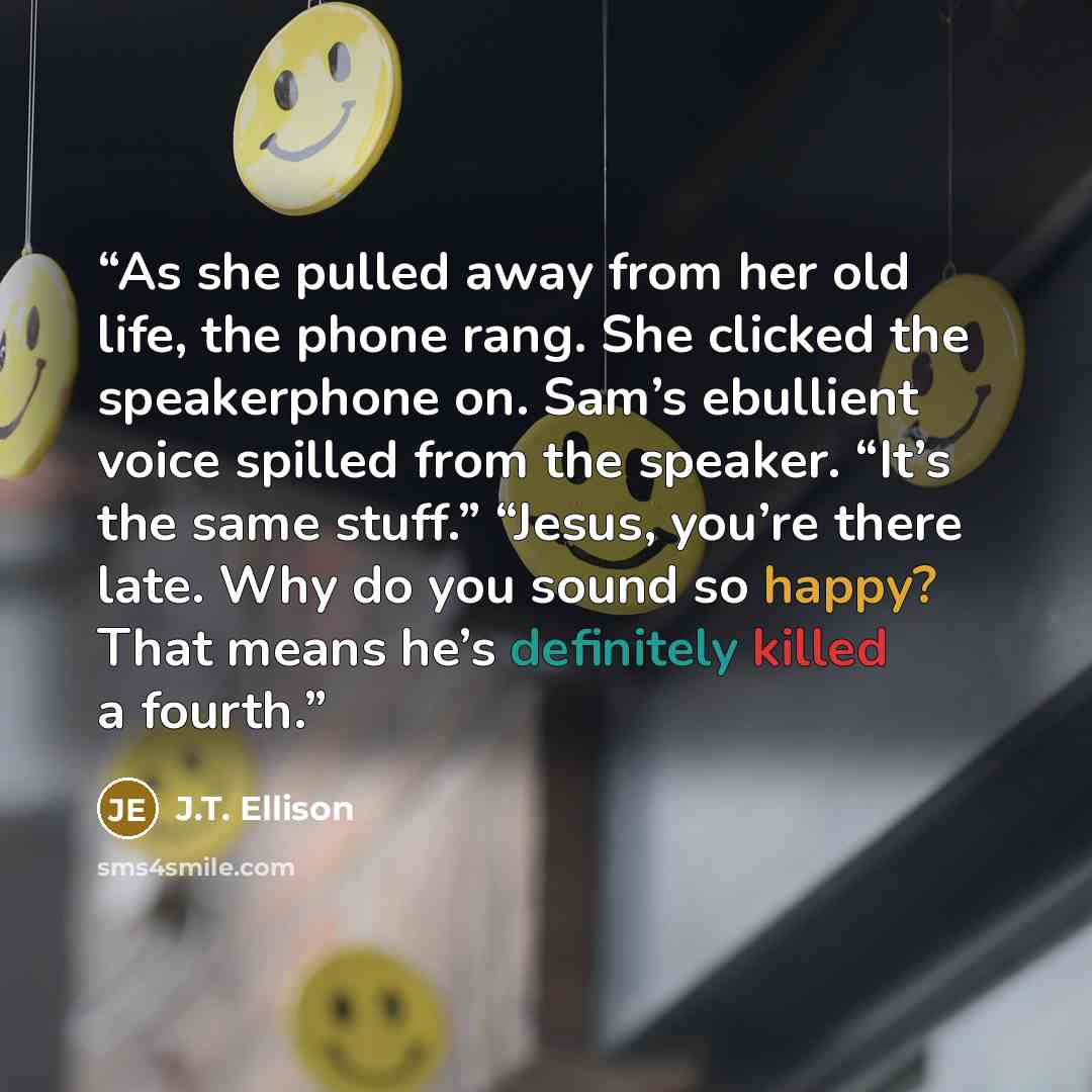 “As she pulled away from her old life, the phone rang. She clicked the speakerphone on. Sam’s ebullient voice spilled from the speaker. “It’s the same stuff.” “Jesus, you’re there late. Why do you sound so happy? That means he’s definitely killed a fourth.” quote by J.T. Ellison