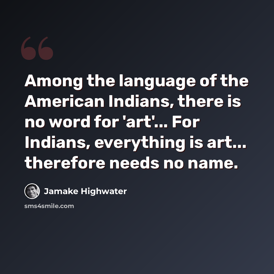“Among the language of the American Indians, there is no word for 'art'... For Indians, everything is art... therefore needs no name.” quote by Jamake Highwater