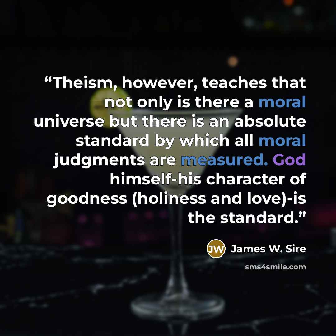 “Theism, however, teaches that not only is there a moral universe but there is an absolute standard by which all moral judgments are measured. God himself-his character of goodness (holiness and love)-is the standard.” quote by James W. Sire