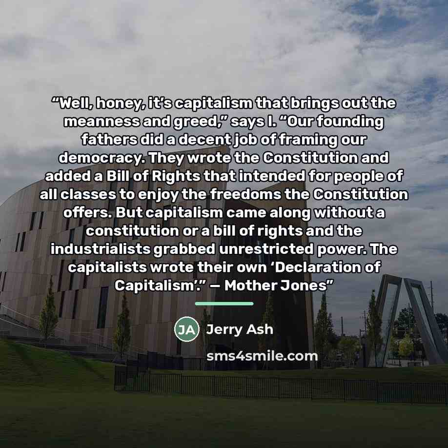 “Well, honey, it’s capitalism that brings out the meanness and greed,” says I. “Our founding fathers did a decent job of framing our democracy. They wrote the Constitution and added a Bill of Rights that intended for people of all classes to enjoy the freedoms the Constitution offers. But…” quote by Jerry Ash