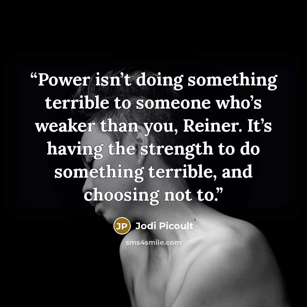 “Power isn’t doing something terrible to someone who’s weaker than you, Reiner. It’s having the strength to do something terrible, and choosing not to.” quote by Jodi Picoult