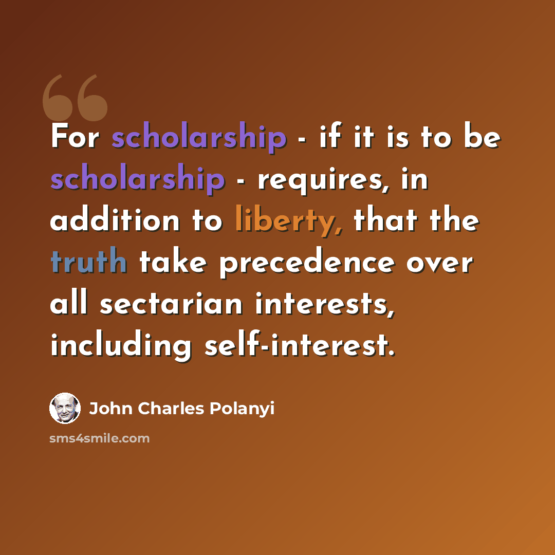 “For scholarship - if it is to be scholarship - requires, in addition to liberty, that the truth take precedence over all sectarian interests, including self-interest.” quote by John Charles Polanyi