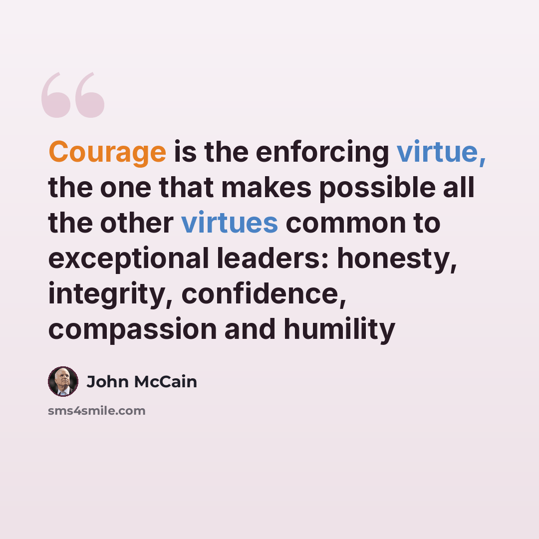 “Courage is the enforcing virtue, the one that makes possible all the other virtues common to exceptional leaders: honesty, integrity, confidence, compassion and humility” quote by John McCain