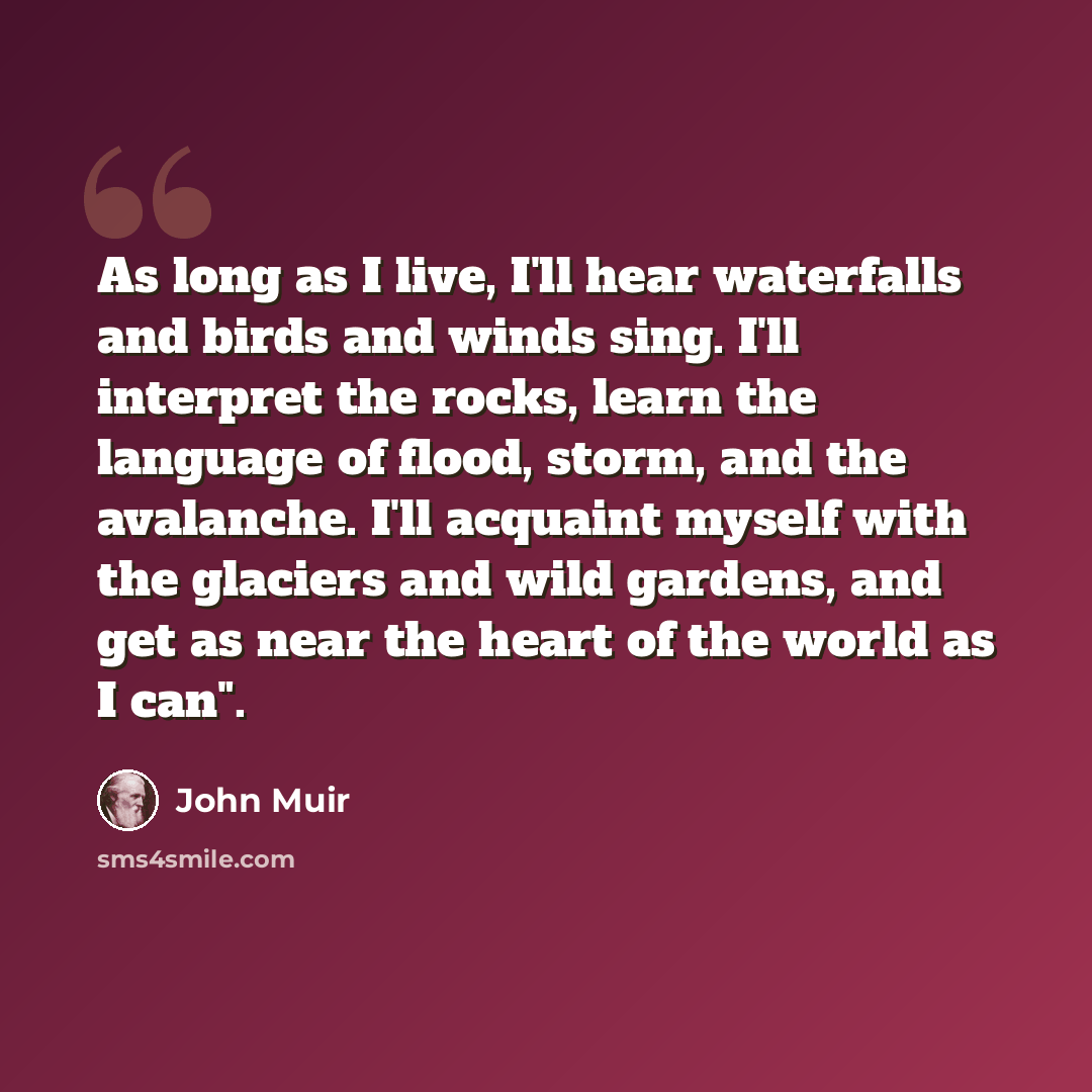 “As long as I live, I'll hear waterfalls and birds and winds sing. I'll interpret the rocks, learn the language of flood, storm, and the avalanche. I'll acquaint myself with the glaciers and wild gardens, and get as near the heart of the world as I can".” quote by John Muir