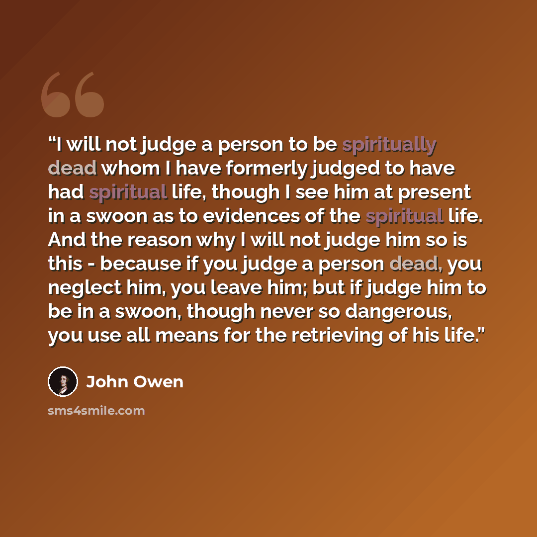 “I will not judge a person to be spiritually dead whom I have formerly judged to have had spiritual life, though I see him at present in a swoon as to evidences of the spiritual life. And the reason why I will not judge him so is this - because if you judge a person dead, you neglect him, you leave…” quote by John Owen