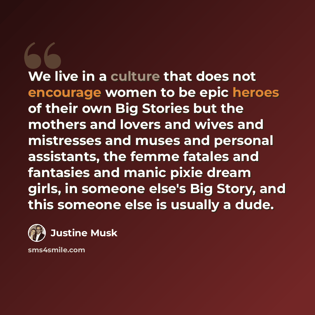 “We live in a culture that does not encourage women to be epic heroes of their own Big Stories but the mothers and lovers and wives and mistresses and muses and personal assistants, the femme fatales and fantasies and manic pixie dream girls, in someone else's Big Story, and this someone else is…” quote by Justine Musk