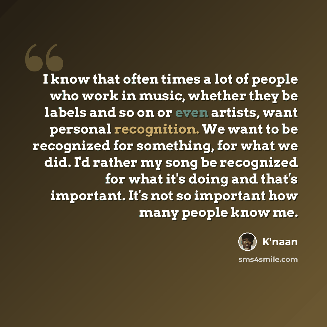 “I know that often times a lot of people who work in music, whether they be labels and so on or even artists, want personal recognition. We want to be recognized for something, for what we did. I'd rather my song be recognized for what it's doing and that's important. It's not so important how many…” quote by K'naan
