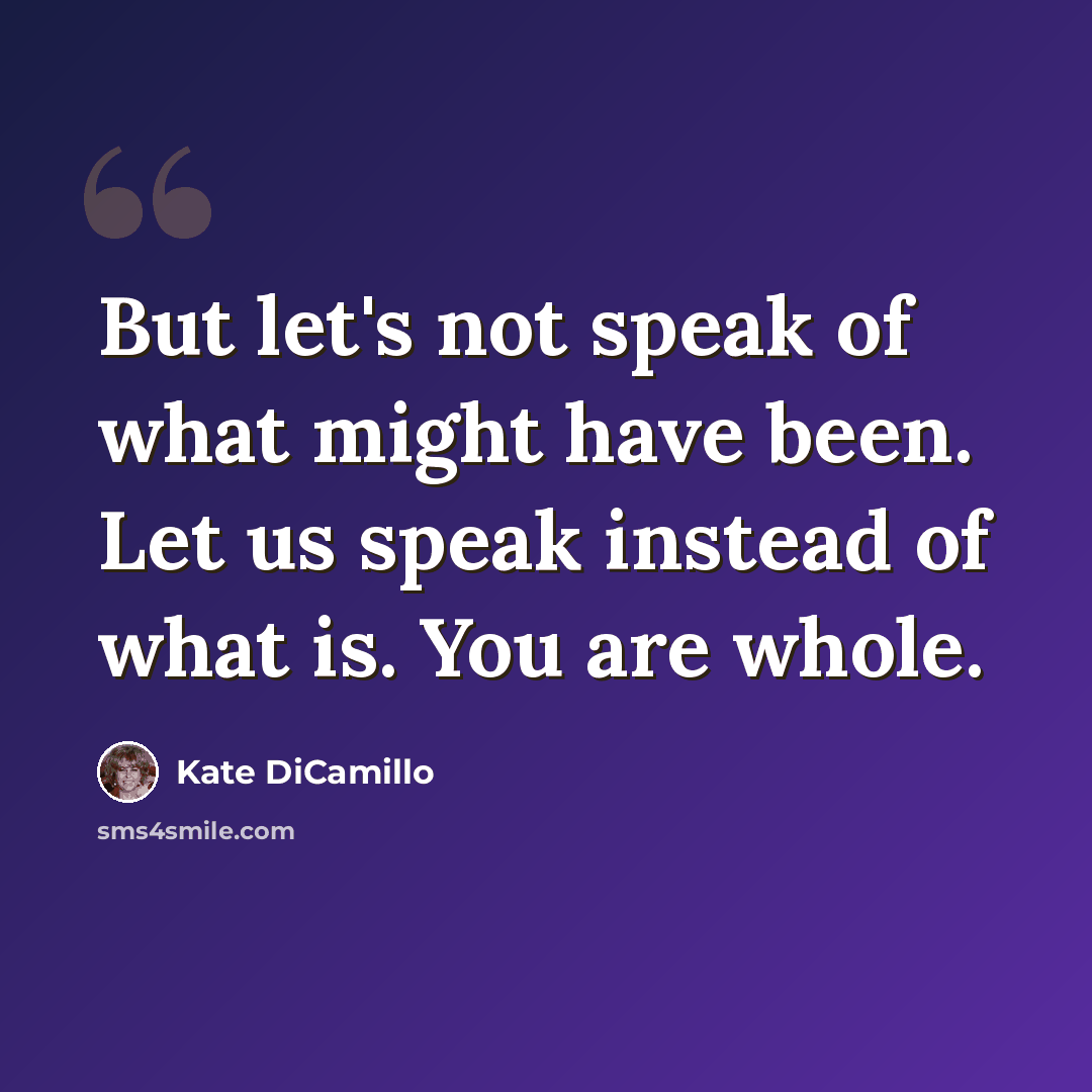 “But let's not speak of what might have been. Let us speak instead of what is. You are whole.” quote by Kate DiCamillo