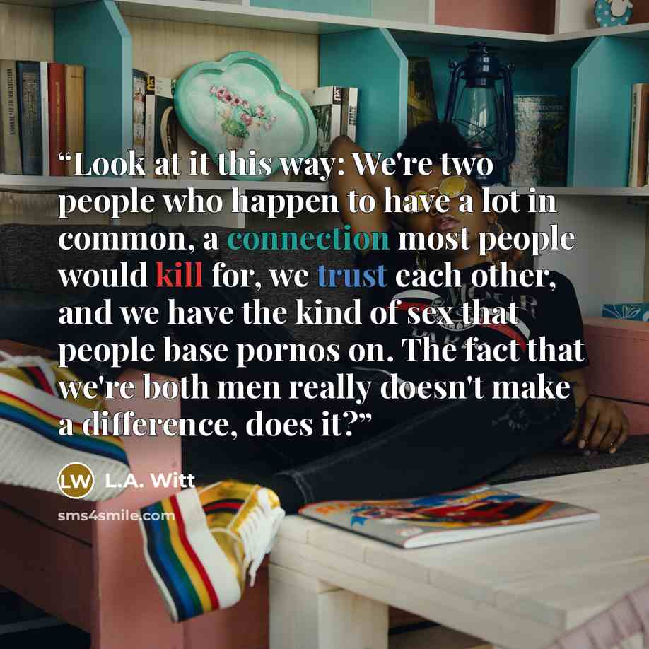 “Look at it this way: We're two people who happen to have a lot in common, a connection most people would kill for, we trust each other, and we have the kind of sex that people base pornos on. The fact that we're both men really doesn't make a difference, does it?” quote by L.A. Witt
