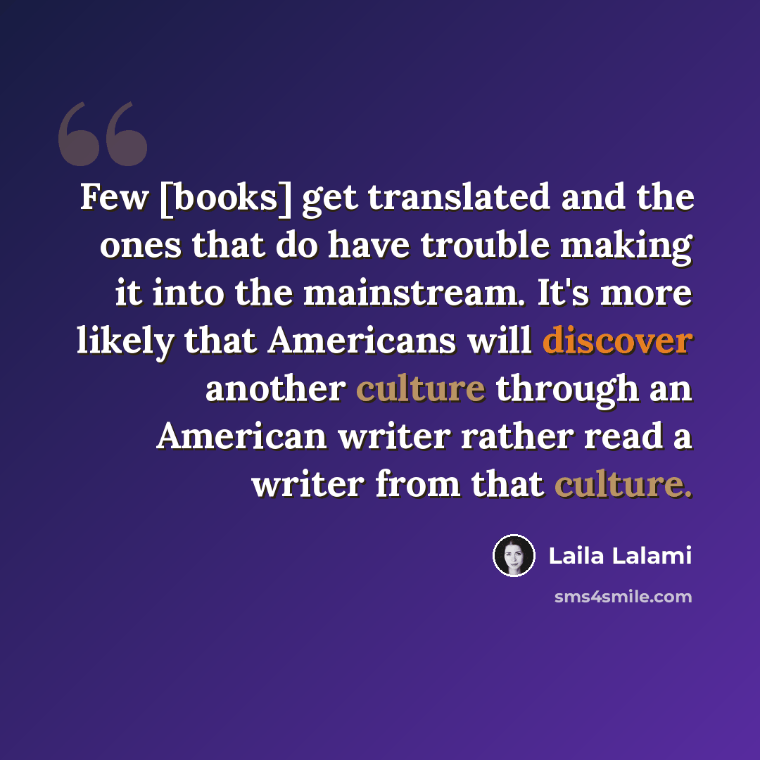 “Few [books] get translated and the ones that do have trouble making it into the mainstream. It's more likely that Americans will discover another culture through an American writer rather read a writer from that culture.” quote by Laila Lalami
