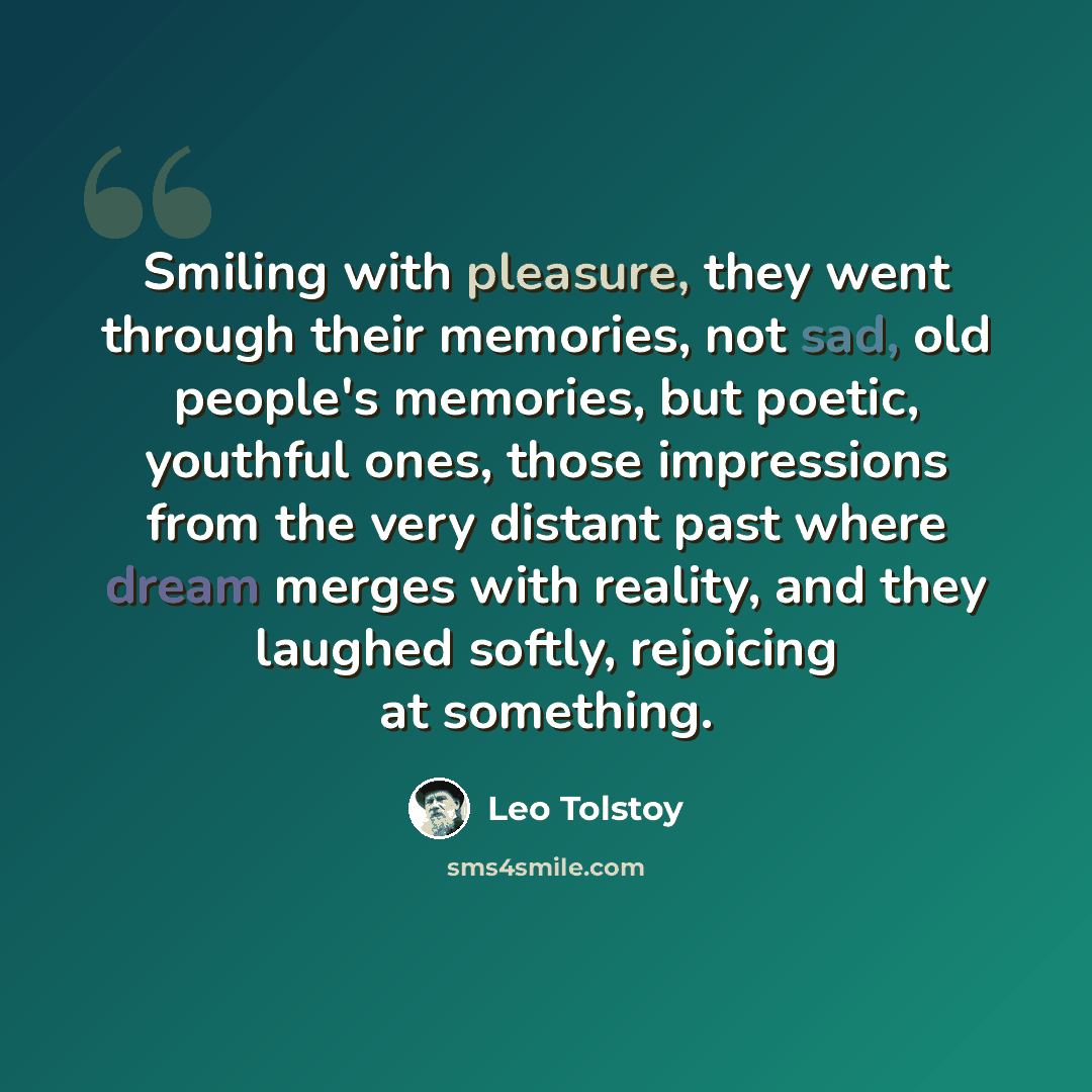 “Smiling with pleasure, they went through their memories, not sad, old people's memories, but poetic, youthful ones, those impressions from the very distant past where dream merges with reality, and they laughed softly, rejoicing at something.” quote by Leo Tolstoy