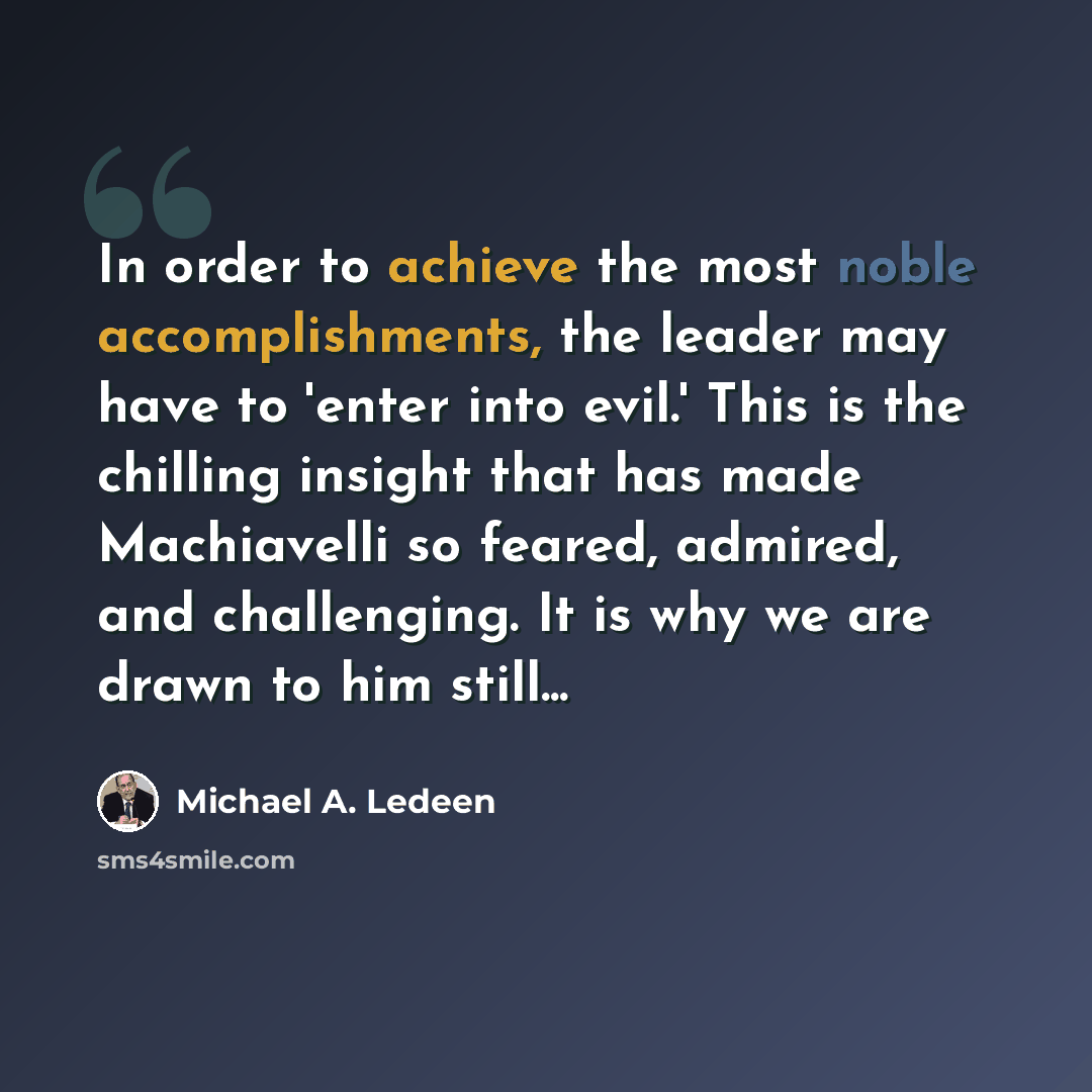 “In order to achieve the most noble accomplishments, the leader may have to 'enter into evil.' This is the chilling insight that has made Machiavelli so feared, admired, and challenging. It is why we are drawn to him still...” quote by Michael A. Ledeen