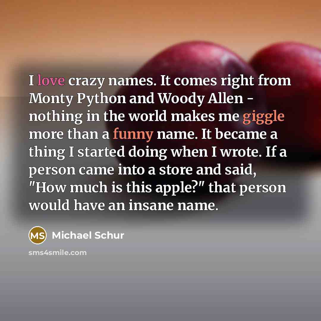 “I love crazy names. It comes right from Monty Python and Woody Allen - nothing in the world makes me giggle more than a funny name. It became a thing I started doing when I wrote. If a person came into a store and said, "How much is this apple?" that person would have an insane name.” quote by Michael Schur