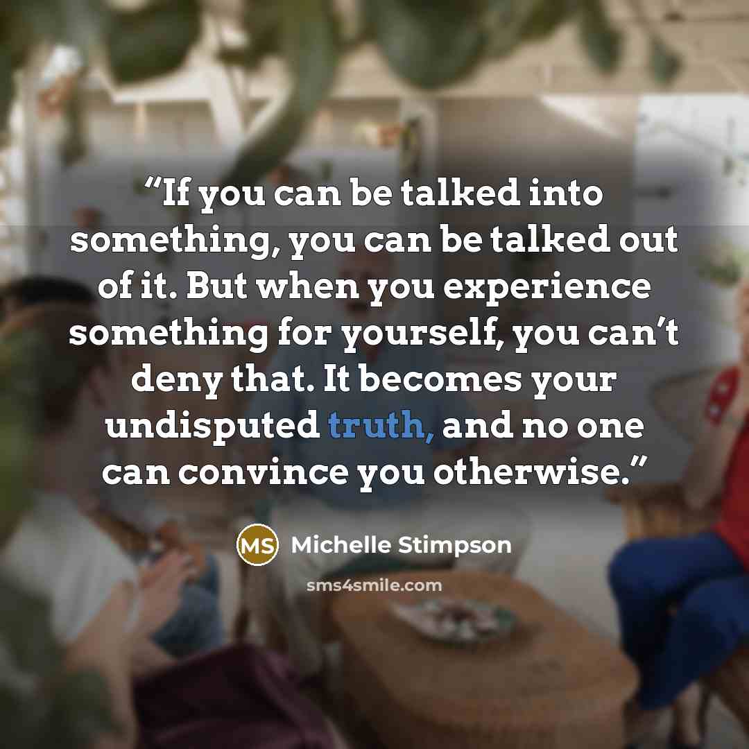 “If you can be talked into something, you can be talked out of it. But when you experience something for yourself, you can’t deny that. It becomes your undisputed truth, and no one can convince you otherwise.” quote by Michelle Stimpson