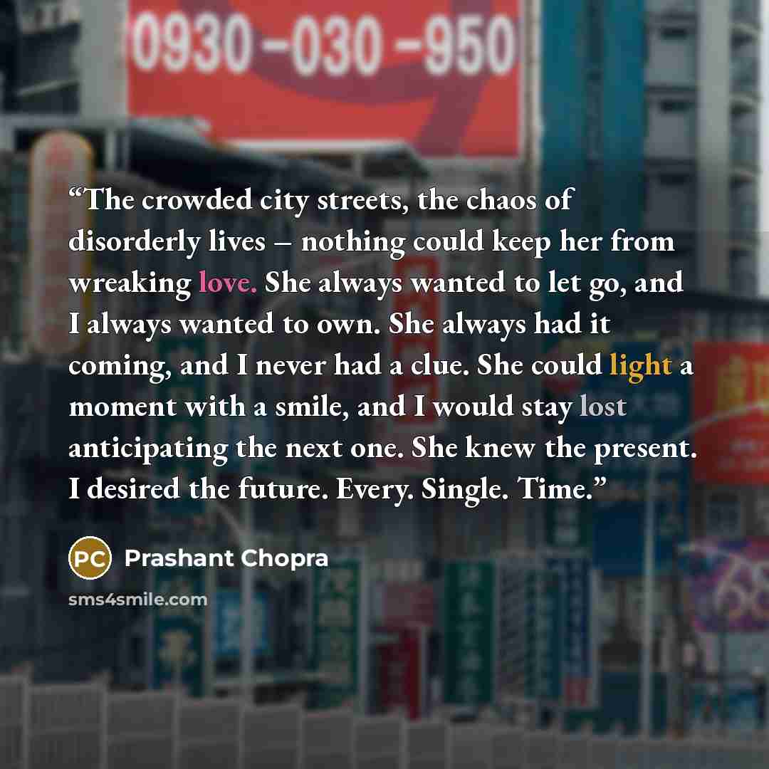 “The crowded city streets, the chaos of disorderly lives – nothing could keep her from wreaking love. She always wanted to let go, and I always wanted to own. She always had it coming, and I never had a clue. She could light a moment with a smile, and I would stay lost anticipating the next one…” quote by Prashant Chopra