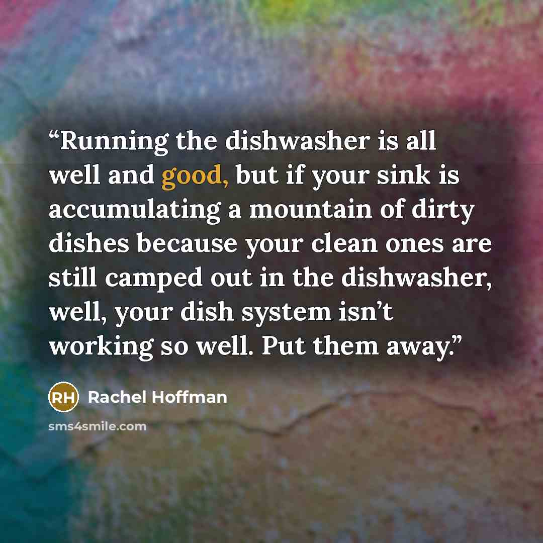 “Running the dishwasher is all well and good, but if your sink is accumulating a mountain of dirty dishes because your clean ones are still camped out in the dishwasher, well, your dish system isn’t working so well. Put them away.” quote by Rachel Hoffman