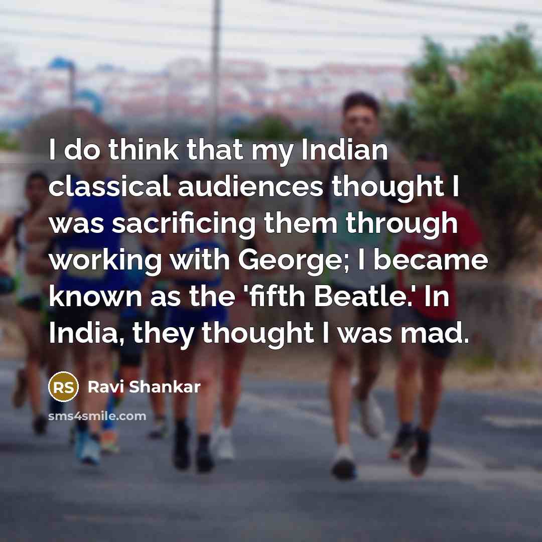 “I do think that my Indian classical audiences thought I was sacrificing them through working with George; I became known as the 'fifth Beatle.' In India, they thought I was mad.” quote by Ravi Shankar