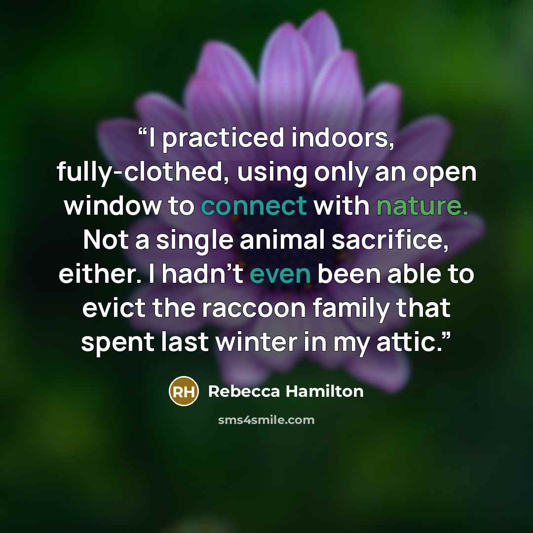 “I practiced indoors, fully-clothed, using only an open window to connect with nature. Not a single animal sacrifice, either. I hadn’t even been able to evict the raccoon family that spent last winter in my attic.” quote by Rebecca Hamilton
