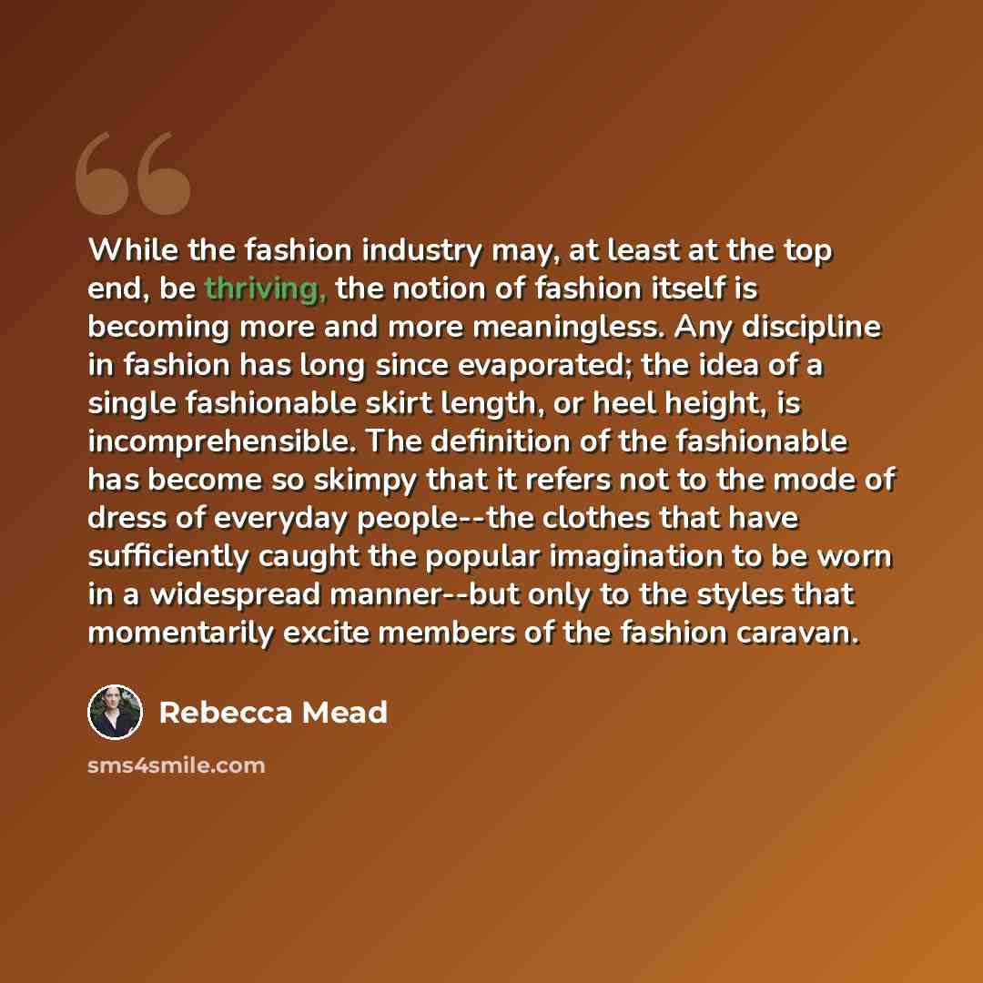 “While the fashion industry may, at least at the top end, be thriving, the notion of fashion itself is becoming more and more meaningless. Any discipline in fashion has long since evaporated; the idea of a single fashionable skirt length, or heel height, is incomprehensible. The definition of the…” quote by Rebecca Mead