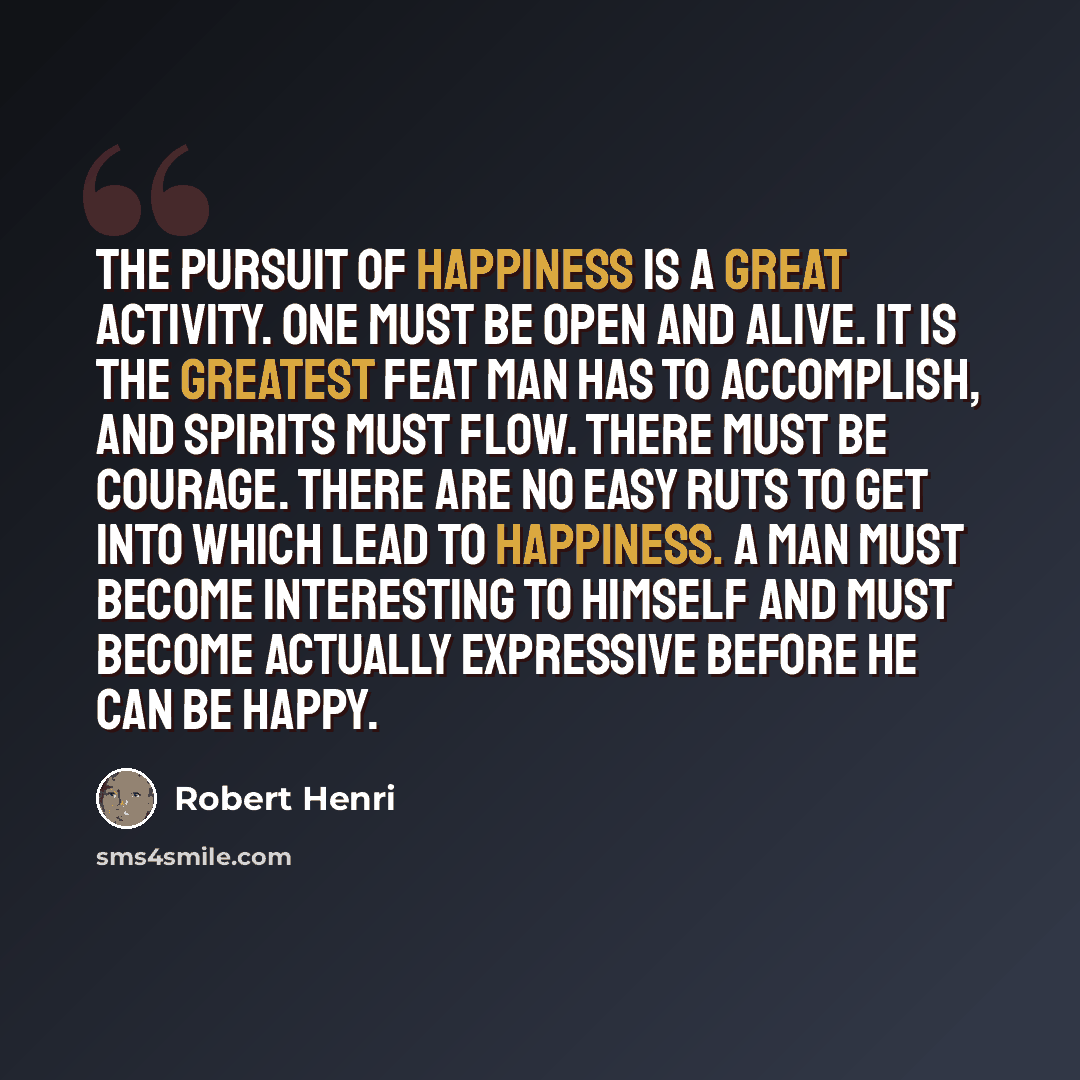 “The pursuit of happiness is a great activity. One must be open and alive. It is the greatest feat man has to accomplish, and spirits must flow. There must be courage. There are no easy ruts to get into which lead to happiness. A man must become interesting to himself and must become actually…” quote by Robert Henri