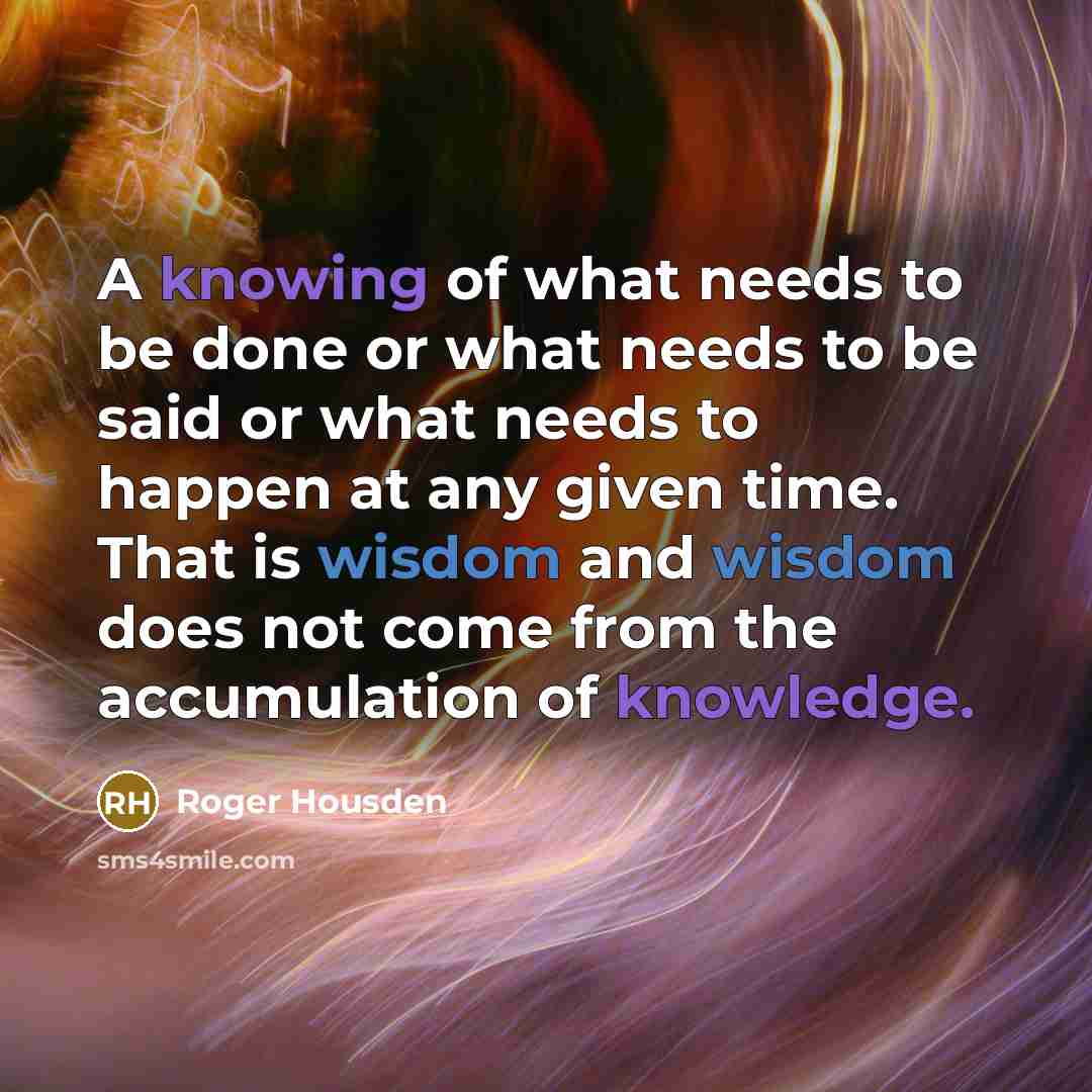 “A knowing of what needs to be done or what needs to be said or what needs to happen at any given time. That is wisdom and wisdom does not come from the accumulation of knowledge.” quote by Roger Housden