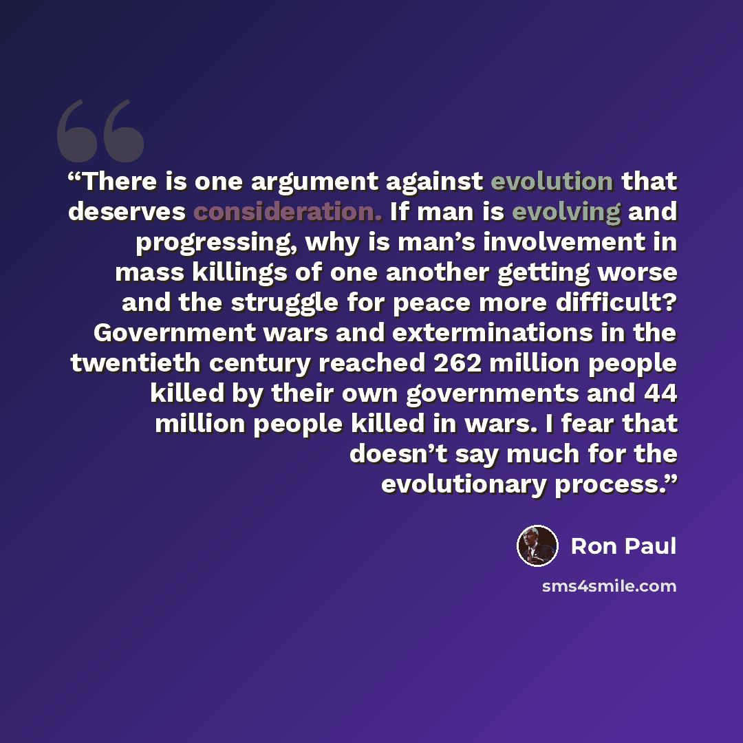 “There is one argument against evolution that deserves consideration. If man is evolving and progressing, why is man’s involvement in mass killings of one another getting worse and the struggle for peace more difficult? Government wars and exterminations in the twentieth century reached 262 million…” quote by Ron Paul