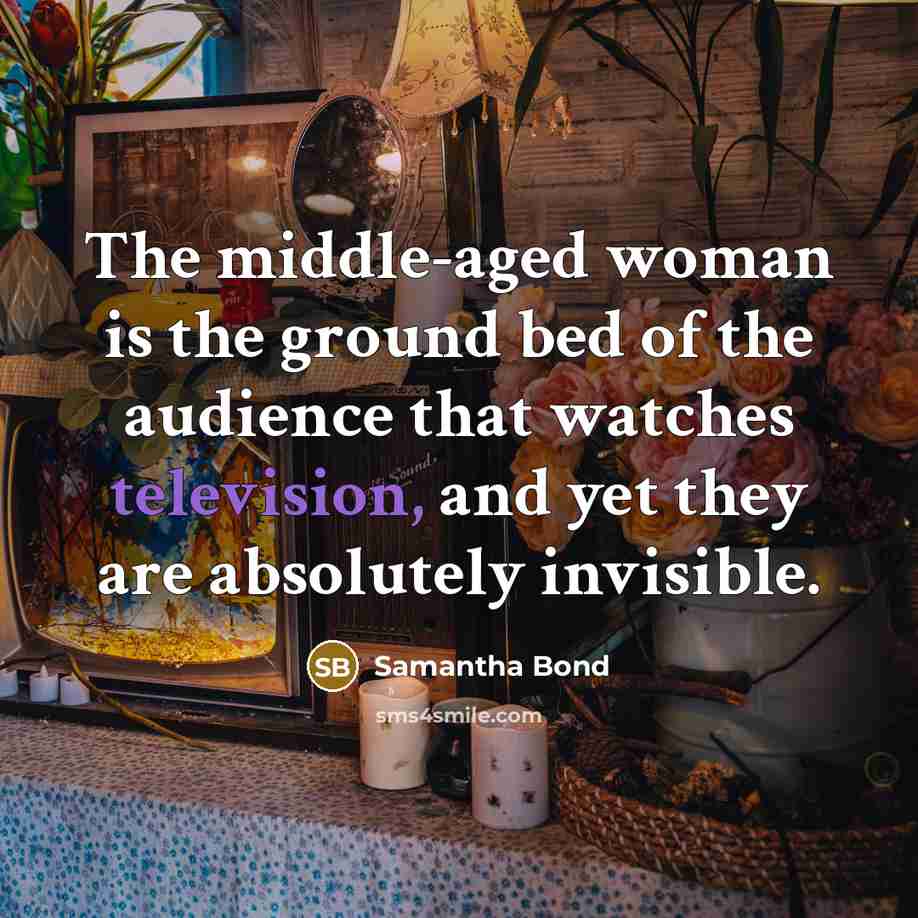“The middle-aged woman is the ground bed of the audience that watches television, and yet they are absolutely invisible.” quote by Samantha Bond