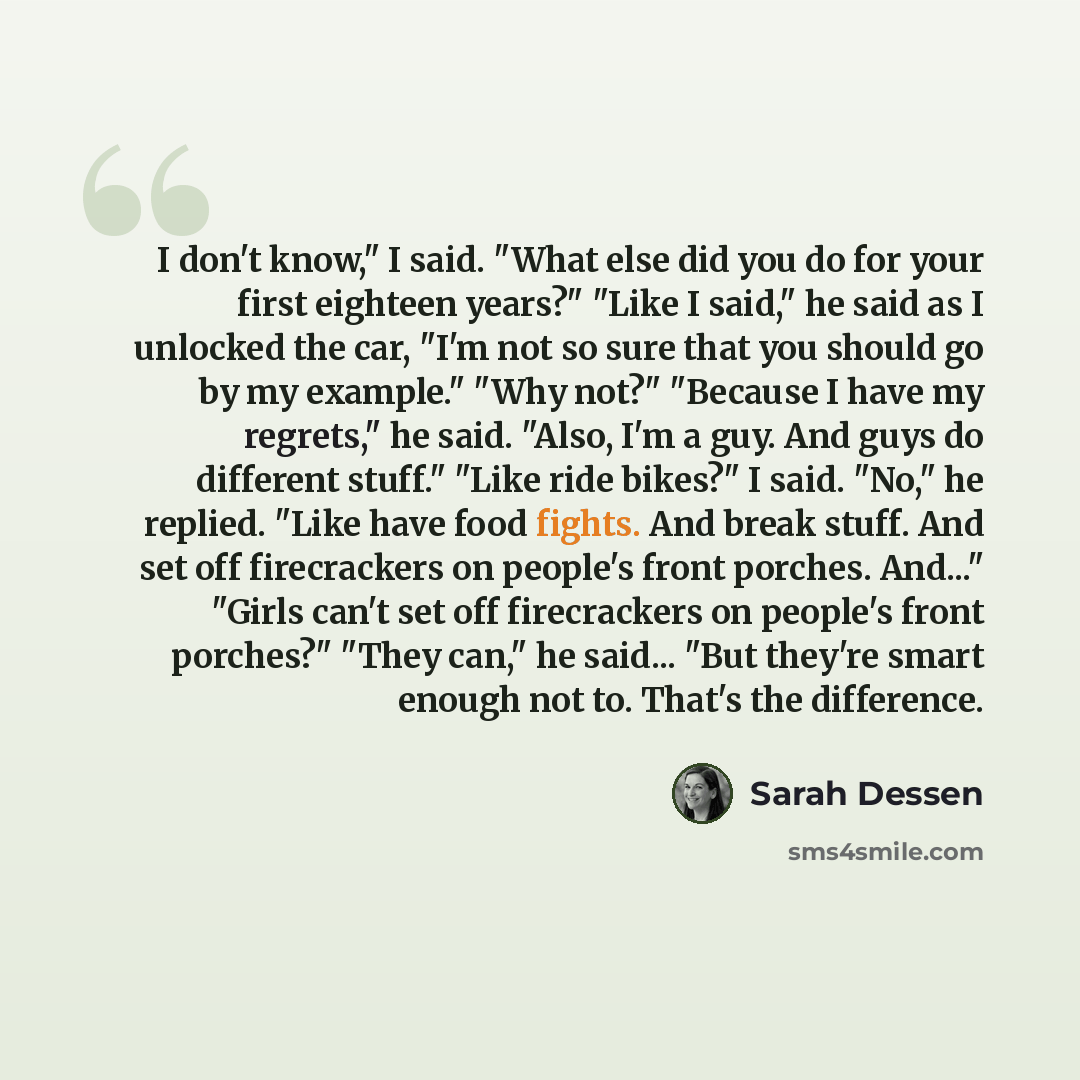 “I don't know," I said. "What else did you do for your first eighteen years?" "Like I said," he said as I unlocked the car, "I'm not so sure that you should go by my example." "Why not?" "Because I have my regrets," he said. "Also, I'm a guy. And guys do different stuff." "Like ride bikes?" I said…” quote by Sarah Dessen