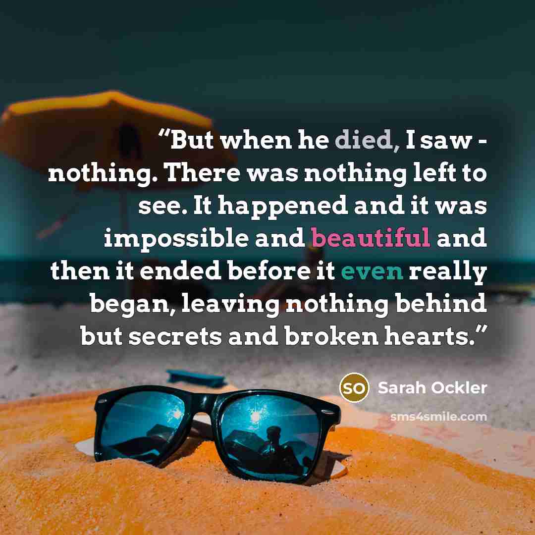“But when he died, I saw - nothing. There was nothing left to see. It happened and it was impossible and beautiful and then it ended before it even really began, leaving nothing behind but secrets and broken hearts.” quote by Sarah Ockler