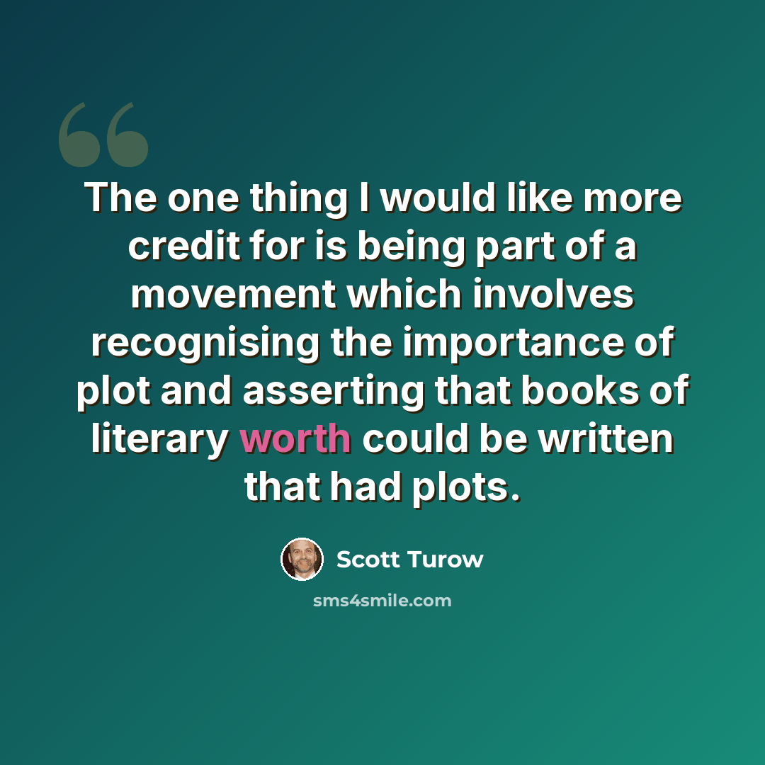 “The one thing I would like more credit for is being part of a movement which involves recognising the importance of plot and asserting that books of literary worth could be written that had plots.” quote by Scott Turow