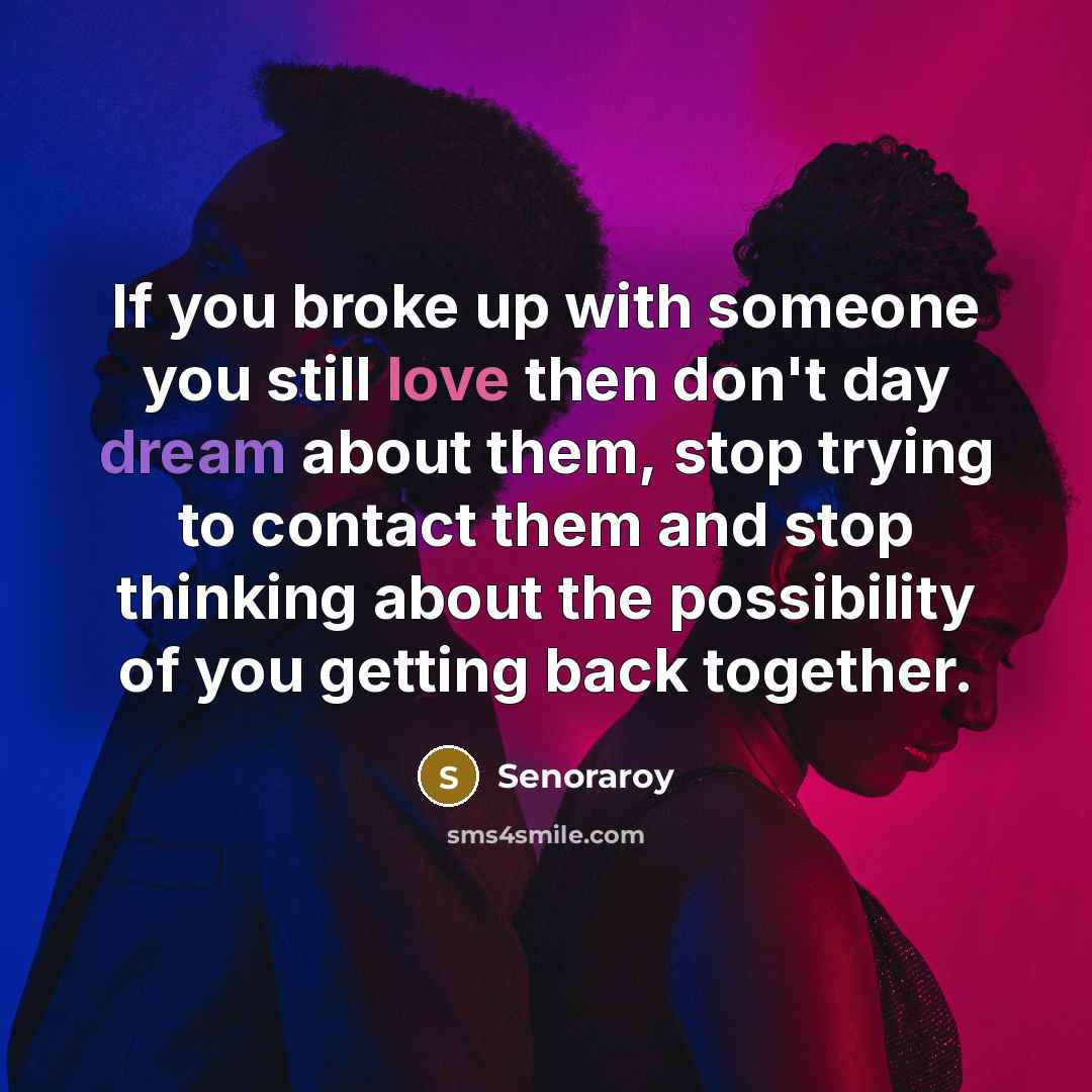 “If you broke up with someone you still love then don't day dream about them, stop trying to contact them and stop thinking about the possibility of you getting back together.” quote by Senoraroy