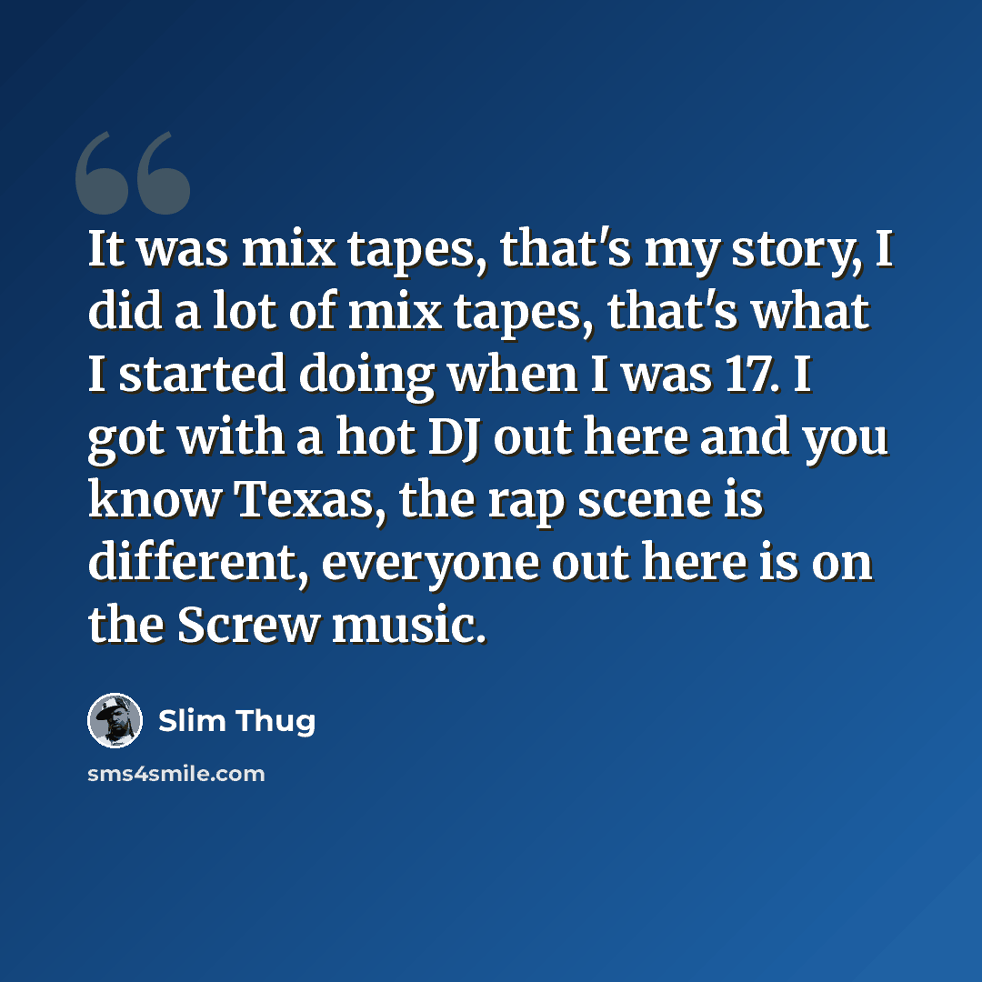 “It was mix tapes, that's my story, I did a lot of mix tapes, that's what I started doing when I was 17. I got with a hot DJ out here and you know Texas, the rap scene is different, everyone out here is on the Screw music.” quote by Slim Thug