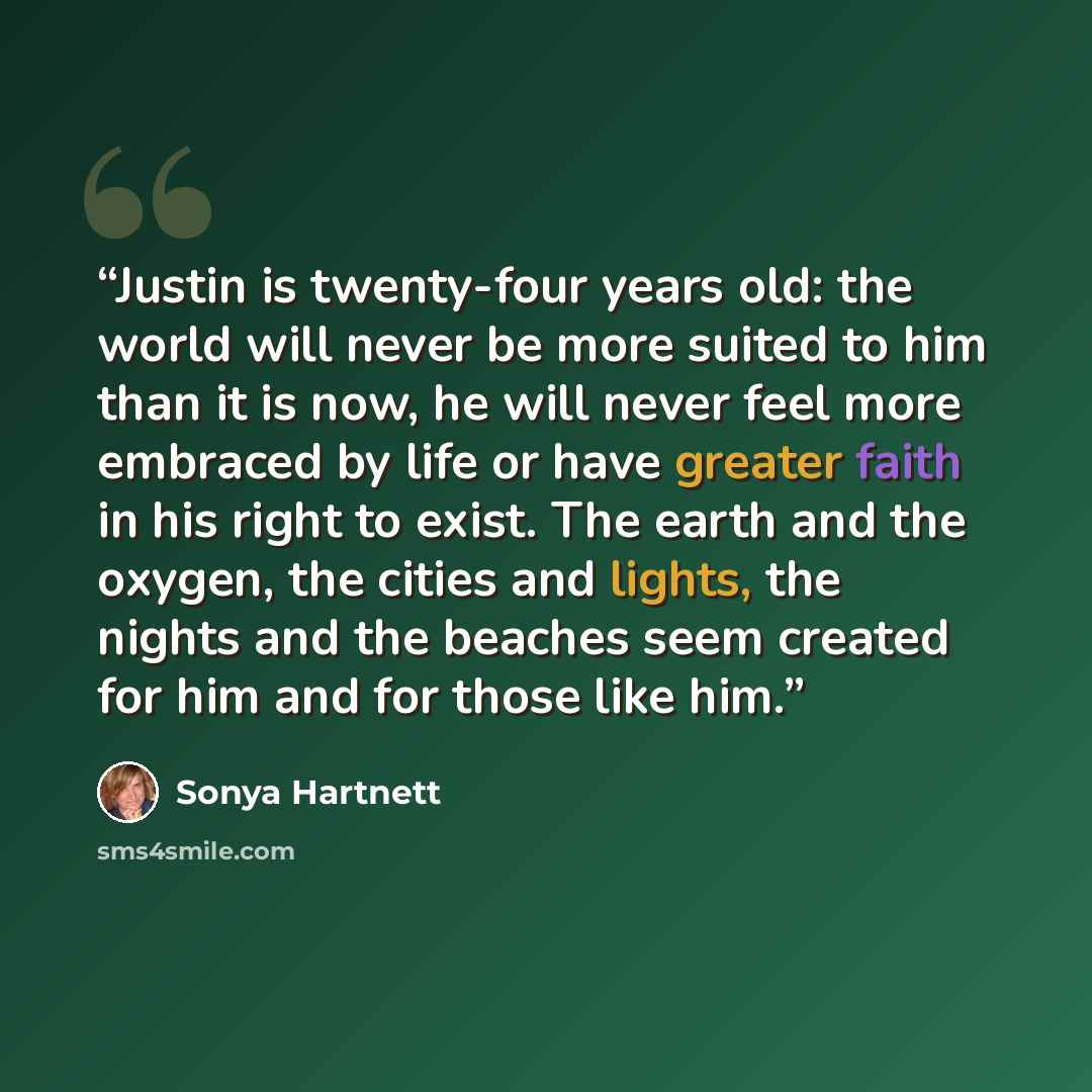 “Justin is twenty-four years old: the world will never be more suited to him than it is now, he will never feel more embraced by life or have greater faith in his right to exist. The earth and the oxygen, the cities and lights, the nights and the beaches seem created for him and for those like him.” quote by Sonya Hartnett