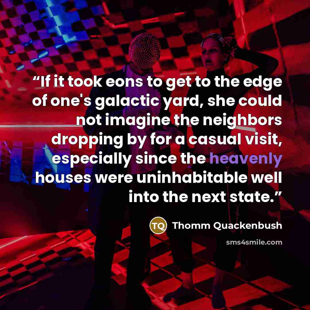 “If it took eons to get to the edge of one's galactic yard, she could not imagine the neighbors dropping by for a casual visit, especially since the heavenly houses were uninhabitable well into the next state.” quote by Thomm Quackenbush
