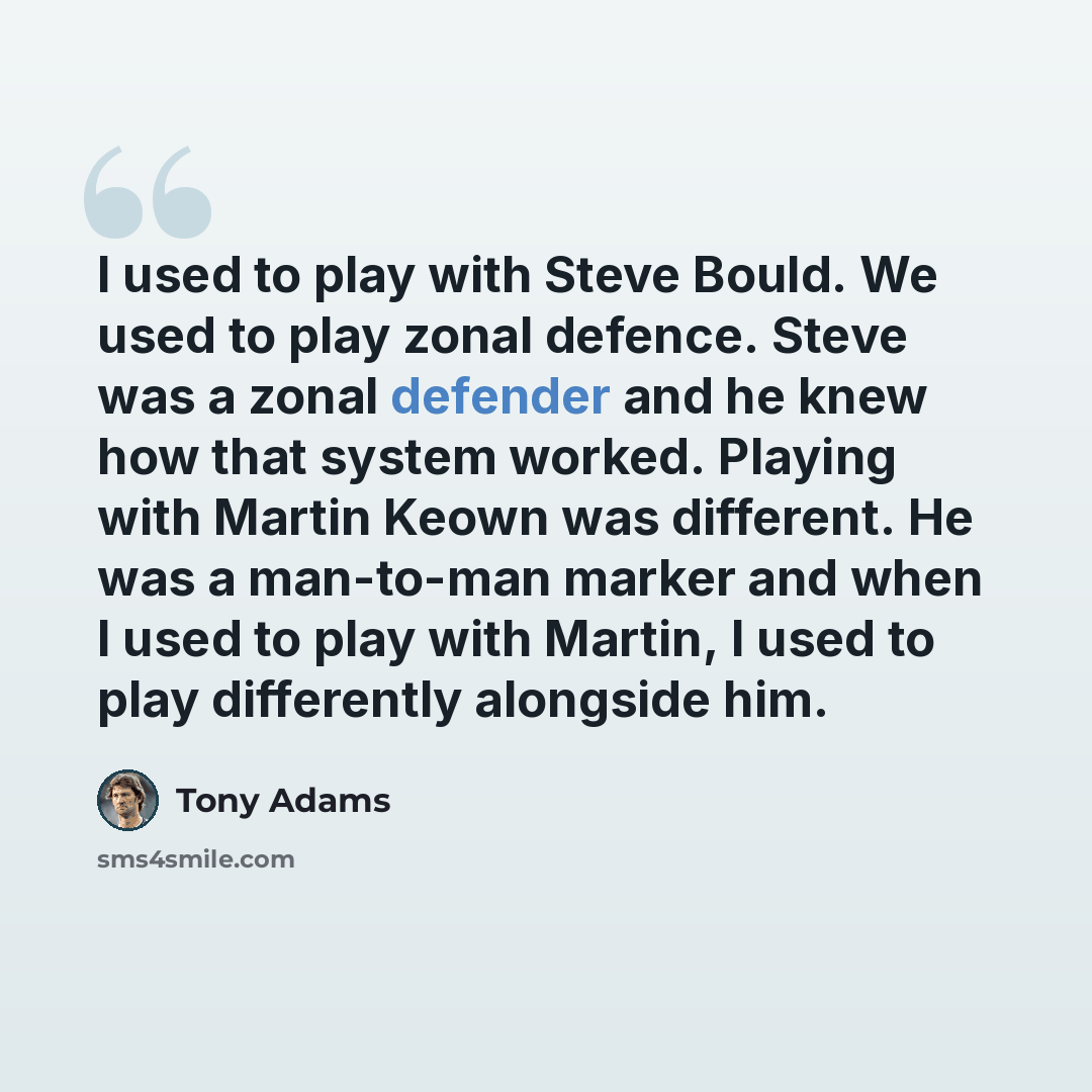 “I used to play with Steve Bould. We used to play zonal defence. Steve was a zonal defender and he knew how that system worked. Playing with Martin Keown was different. He was a man-to-man marker and when I used to play with Martin, I used to play differently alongside him.” quote by Tony Adams