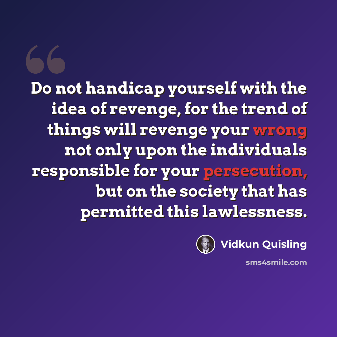 “Do not handicap yourself with the idea of revenge, for the trend of things will revenge your wrong not only upon the individuals responsible for your persecution, but on the society that has permitted this lawlessness.” quote by Vidkun Quisling