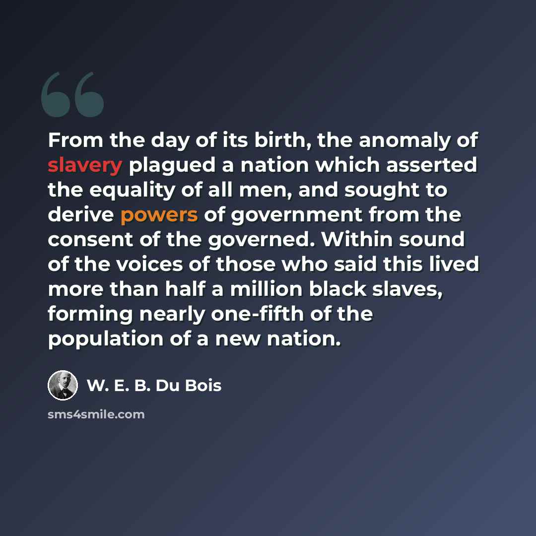 “From the day of its birth, the anomaly of slavery plagued a nation which asserted the equality of all men, and sought to derive powers of government from the consent of the governed. Within sound of the voices of those who said this lived more than half a million black slaves, forming nearly…” quote by W. E. B. Du Bois