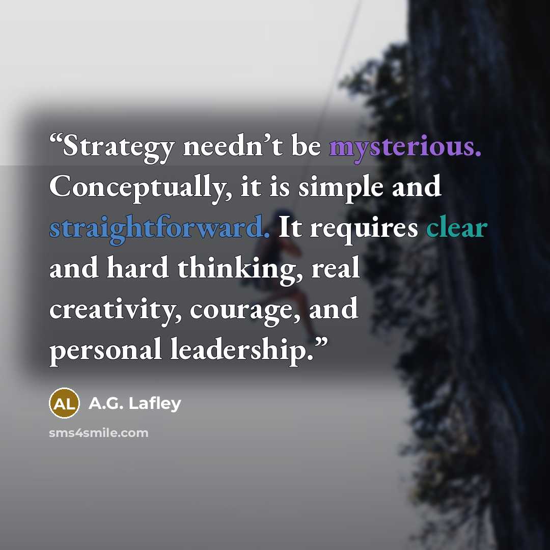 “Strategy needn’t be mysterious. Conceptually, it is simple and straightforward. It requires clear and hard thinking, real creativity, courage, and personal leadership.” quote by A.G. Lafley