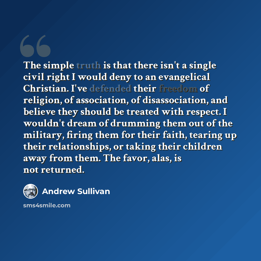 “The simple truth is that there isn't a single civil right I would deny to an evangelical Christian. I've defended their freedom of religion, of association, of disassociation, and believe they should be treated with respect. I wouldn't dream of drumming them out of the military, firing them for…” quote by Andrew Sullivan