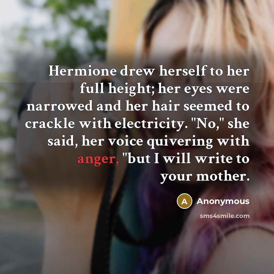 “Hermione drew herself to her full height; her eyes were narrowed and her hair seemed to crackle with electricity. "No," she said, her voice quivering with anger, "but I will write to your mother.” quote by Anonymous