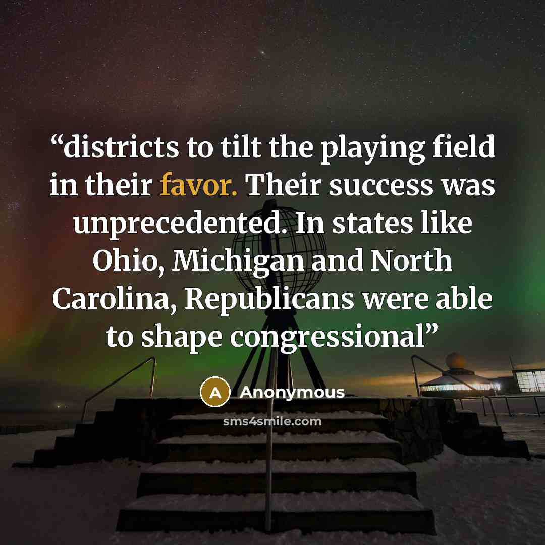 “districts to tilt the playing field in their favor. Their success was unprecedented. In states like Ohio, Michigan and North Carolina, Republicans were able to shape congressional” quote by Anonymous