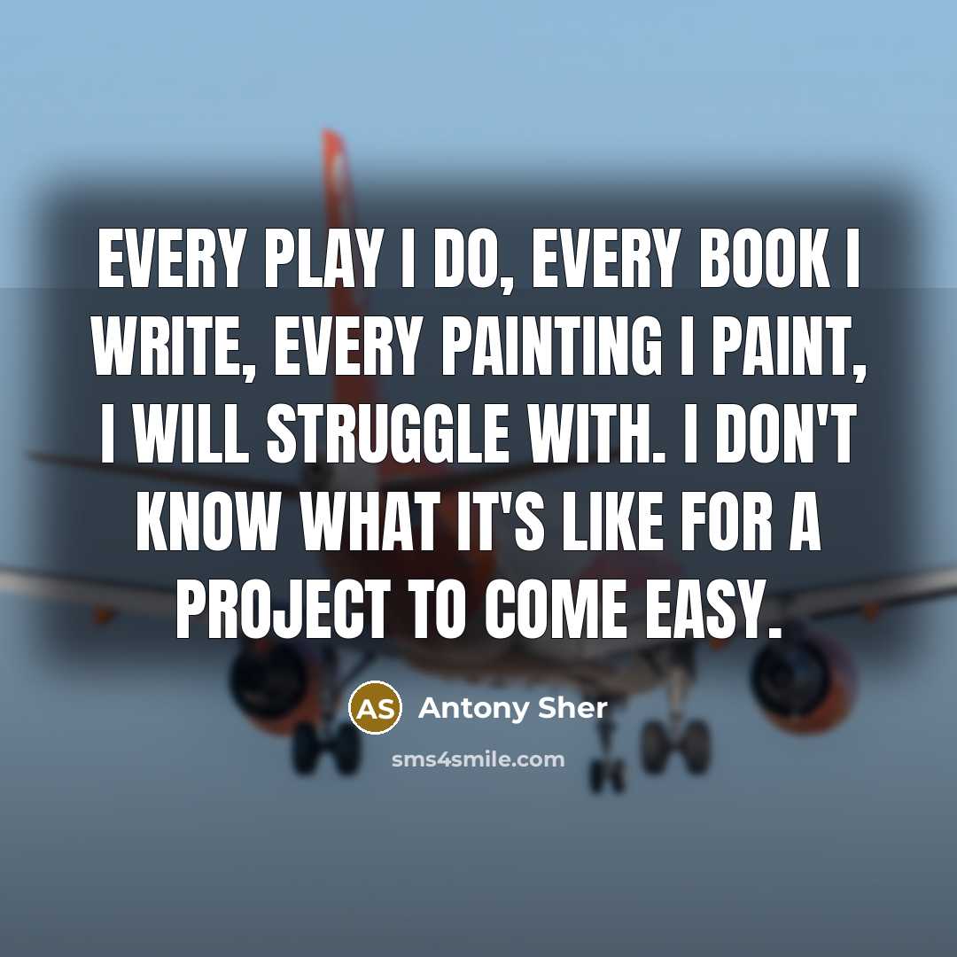 “Every play I do, every book I write, every painting I paint, I will struggle with. I don't know what it's like for a project to come easy.” quote by Antony Sher