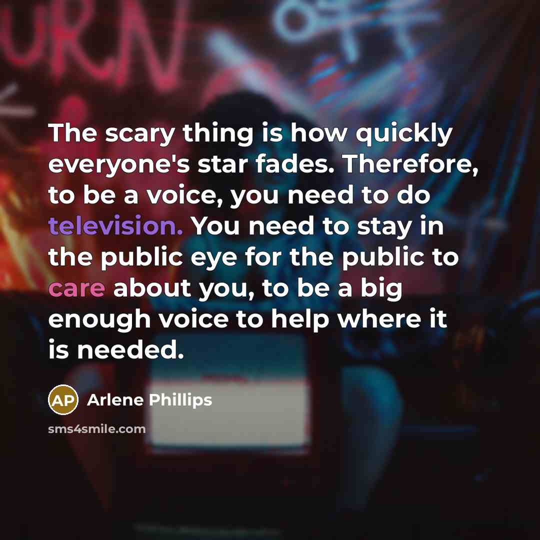 “The scary thing is how quickly everyone's star fades. Therefore, to be a voice, you need to do television. You need to stay in the public eye for the public to care about you, to be a big enough voice to help where it is needed.” quote by Arlene Phillips