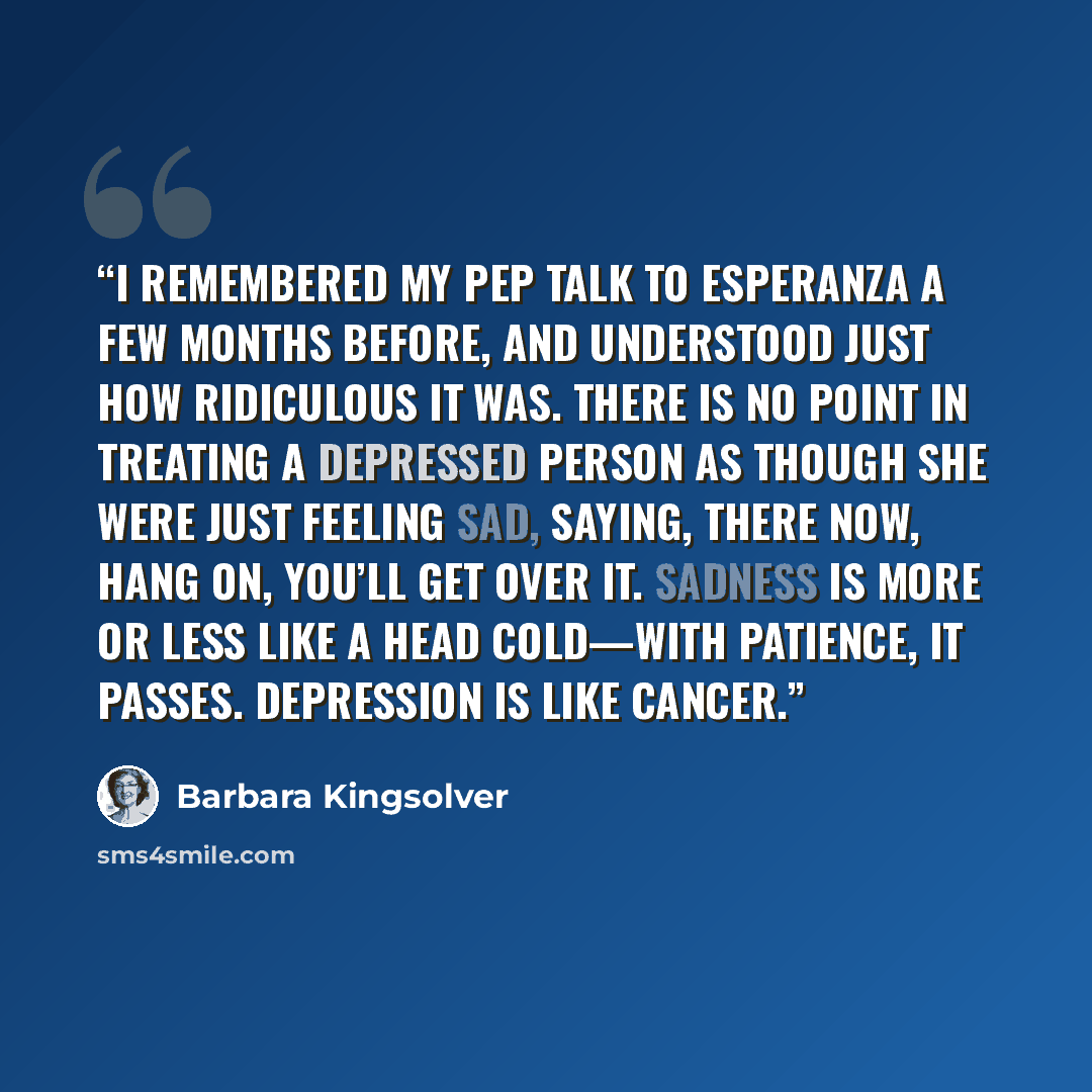 “I remembered my pep talk to Esperanza a few months before, and understood just how ridiculous it was. There is no point in treating a depressed person as though she were just feeling sad, saying, There now, hang on, you’ll get over it. Sadness is more or less like a head cold—with patience, it…” quote by Barbara Kingsolver