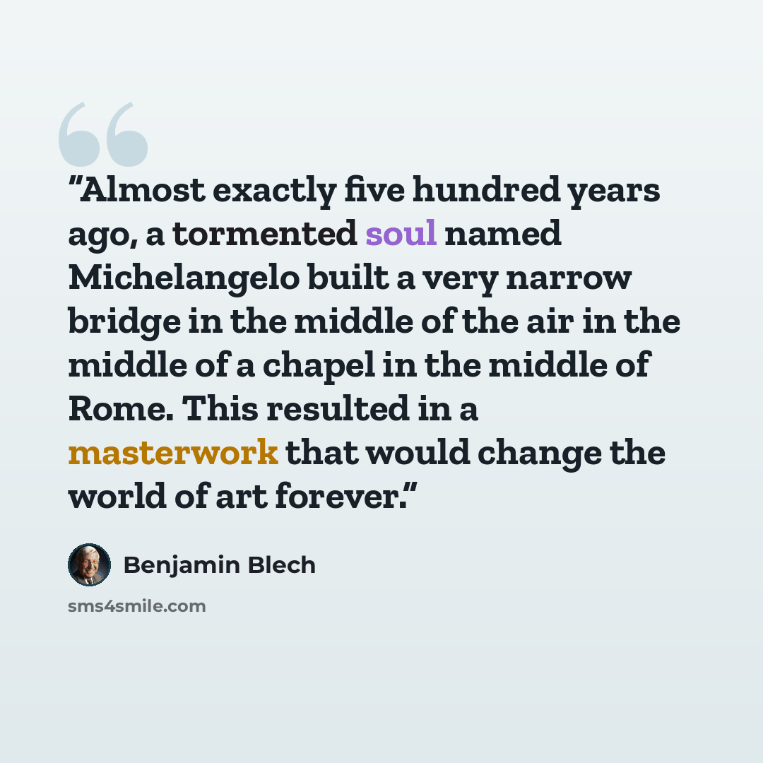 “Almost exactly five hundred years ago, a tormented soul named Michelangelo built a very narrow bridge in the middle of the air in the middle of a chapel in the middle of Rome. This resulted in a masterwork that would change the world of art forever.” quote by Benjamin Blech