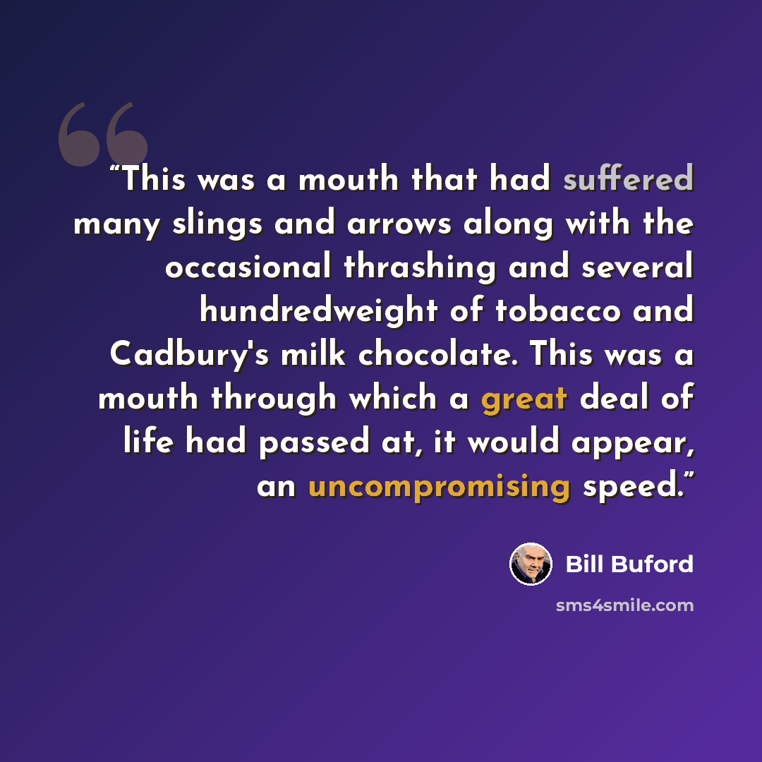 “This was a mouth that had suffered many slings and arrows along with the occasional thrashing and several hundredweight of tobacco and Cadbury's milk chocolate. This was a mouth through which a great deal of life had passed at, it would appear, an uncompromising speed.” quote by Bill Buford