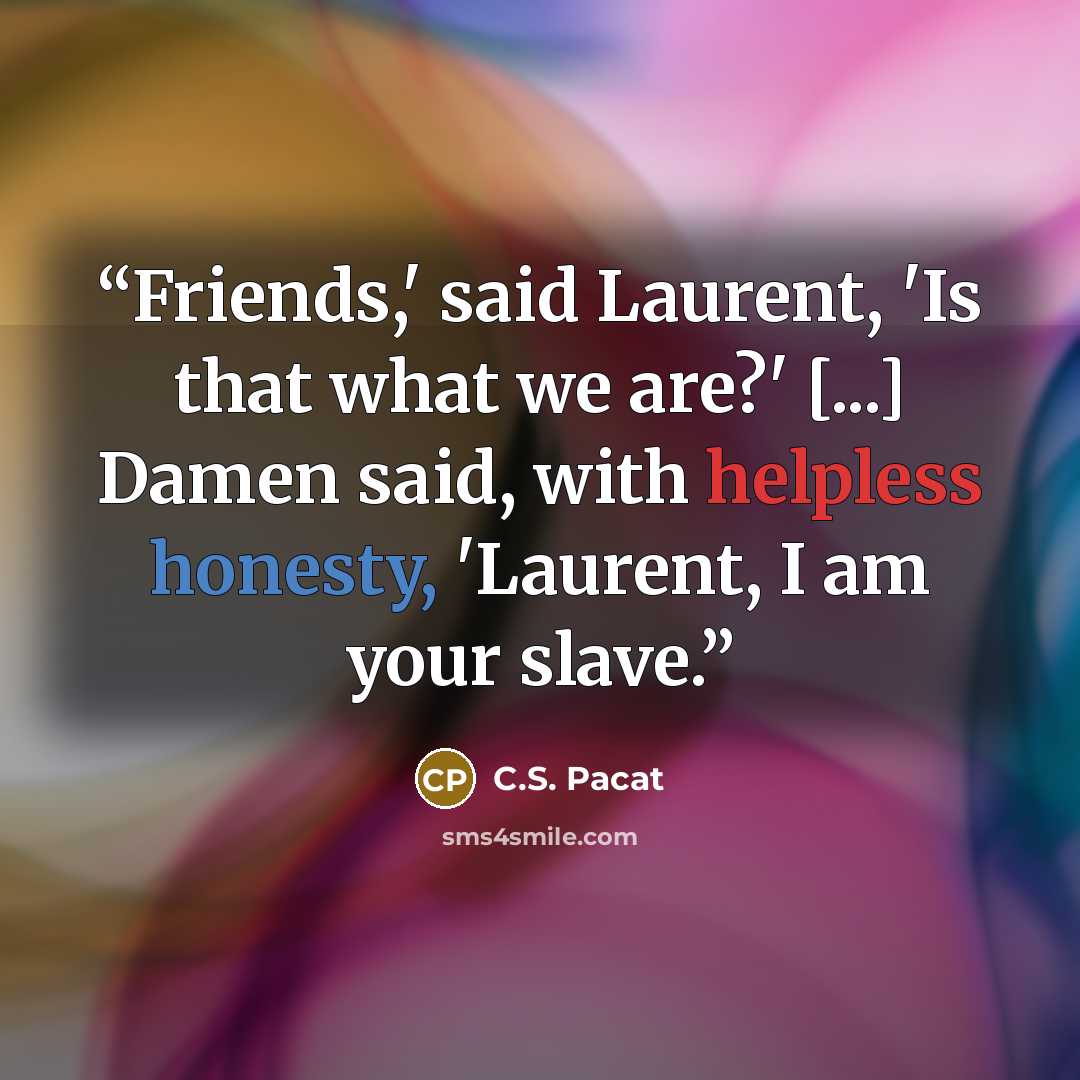 “Friends,' said Laurent, 'Is that what we are?' [...] Damen said, with helpless honesty, 'Laurent, I am your slave.” quote by C.S. Pacat