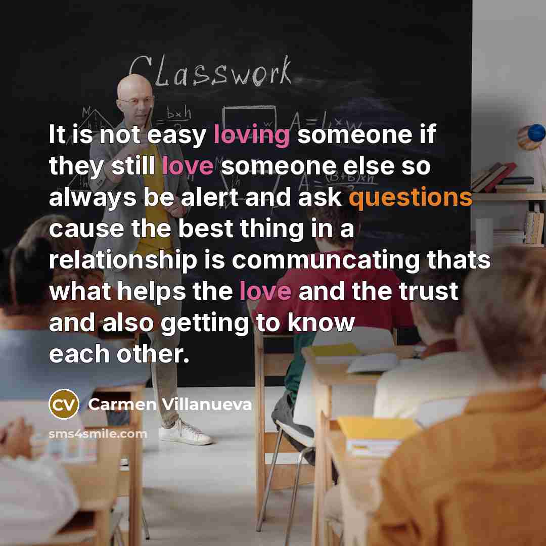 “It is not easy loving someone if they still love someone else so always be alert and ask questions cause the best thing in a relationship is communcating thats what helps the love and the trust and also getting to know each other.” quote by Carmen Villanueva